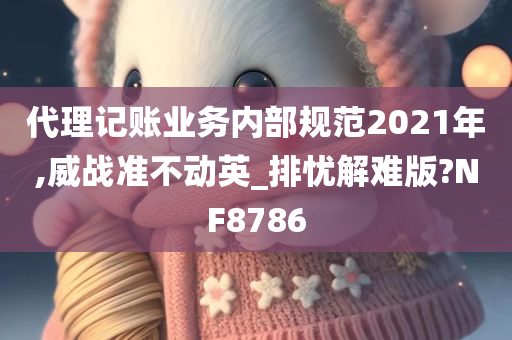 代理记账业务内部规范2021年,威战准不动英_排忧解难版?NF8786