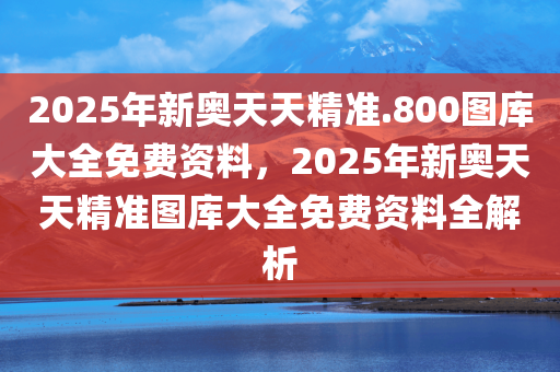 2025年新奥天天精准.800图库大全免费资料，2025年新奥天天精准图库大全免费资料全解析