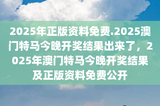 2025年正版资料免费.2025澳门特马今晚开奖结果出来了，2025年澳门特马今晚开奖结果及正版资料免费公开