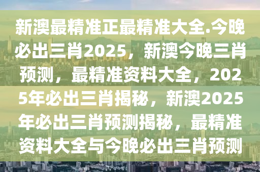 新澳最精准正最精准大全.今晚必出三肖2025，新澳今晚三肖预测，最精准资料大全，2025年必出三肖揭秘，新澳2025年必出三肖预测揭秘，最精准资料大全与今晚必出三肖预测