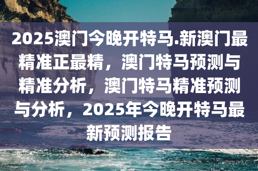 2025澳门今晚开特马.新澳门最精准正最精，澳门特马预测与精准分析，澳门特马精准预测与分析，2025年今晚开特马最新预测报告