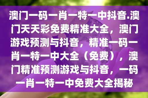 澳门一码一肖一特一中抖音.澳门天天彩免费精准大全，澳门游戏预测与抖音，精准一码一肖一特一中大全（免费），澳门精准预测游戏与抖音，一码一肖一特一中免费大全揭秘