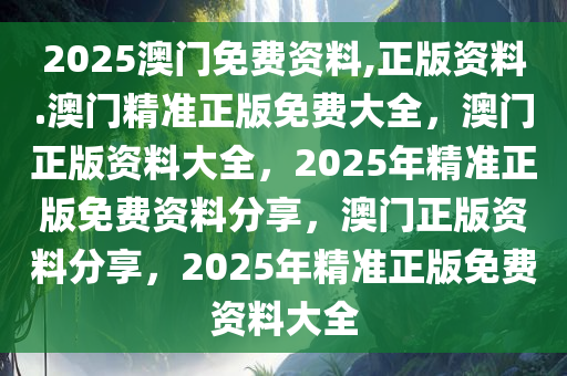 2025澳门免费资料,正版资料.澳门精准正版免费大全，澳门正版资料大全，2025年精准正版免费资料分享，澳门正版资料分享，2025年精准正版免费资料大全