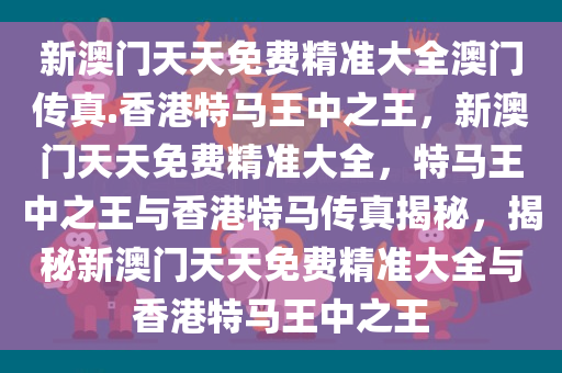 新澳门天天免费精准大全澳门传真.香港特马王中之王，新澳门天天免费精准大全，特马王中之王与香港特马传真揭秘，揭秘新澳门天天免费精准大全与香港特马王中之王