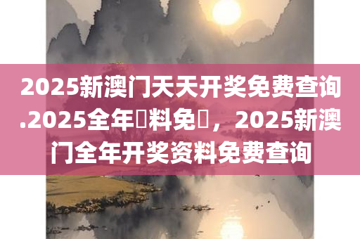 2025新澳门天天开奖免费查询.2025全年資料免費，2025新澳门全年开奖资料免费查询