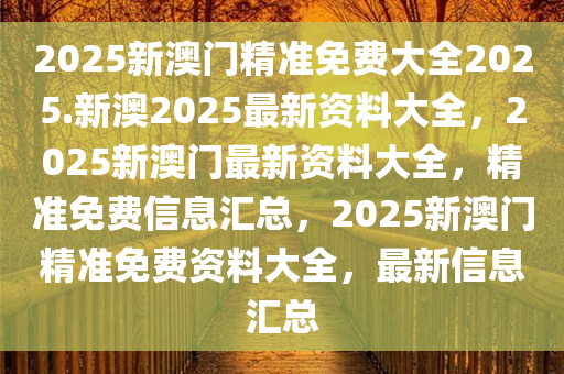 2025新澳门精准免费大全2025.新澳2025最新资料大全，2025新澳门最新资料大全，精准免费信息汇总，2025新澳门精准免费资料大全，最新信息汇总