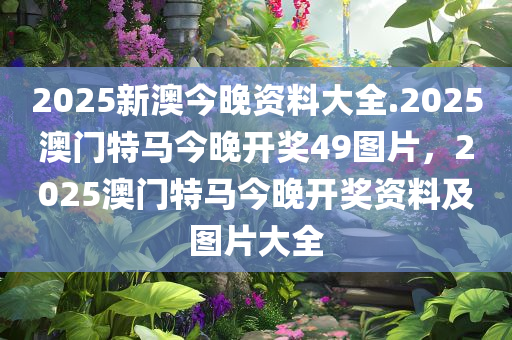 2025新澳今晚资料大全.2025澳门特马今晚开奖49图片，2025澳门特马今晚开奖资料及图片大全