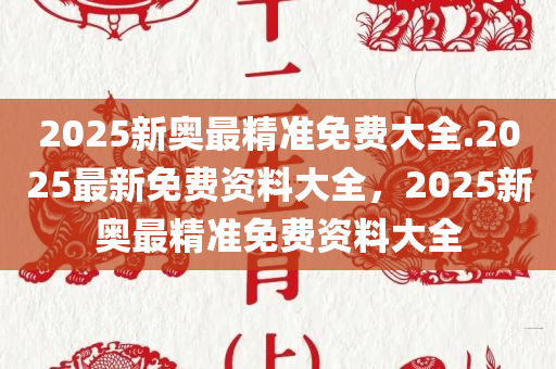 2025新奥最精准免费大全.2025最新免费资料大全，2025新奥最精准免费资料大全