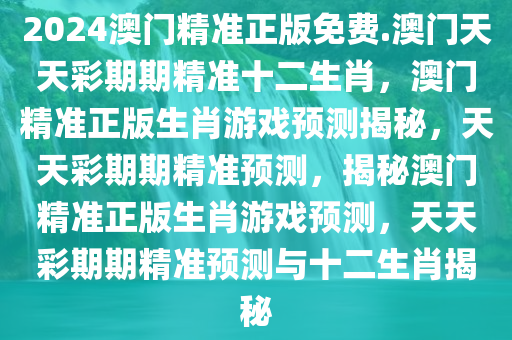 2024澳门精准正版免费.澳门天天彩期期精准十二生肖，澳门精准正版生肖游戏预测揭秘，天天彩期期精准预测，揭秘澳门精准正版生肖游戏预测，天天彩期期精准预测与十二生肖揭秘