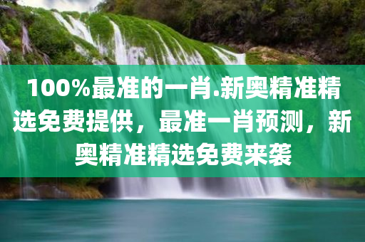 100%最准的一肖.新奥精准精选免费提供，最准一肖预测，新奥精准精选免费来袭