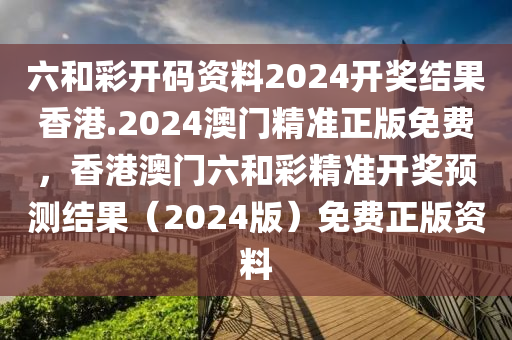 六和彩开码资料2024开奖结果香港.2024澳门精准正版免费，香港澳门六和彩精准开奖预测结果（2024版）免费正版资料