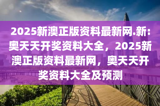 2025新澳正版资料最新网.新:奥天天开奖资料大全，2025新澳正版资料最新网，奥天天开奖资料大全及预测