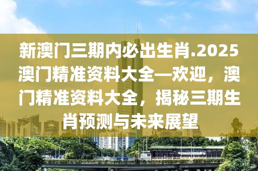 新澳门三期内必出生肖.2025澳门精准资料大全—欢迎，澳门精准资料大全，揭秘三期生肖预测与未来展望