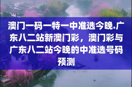 澳门一码一特一中准选今晚.广东八二站新澳门彩，澳门彩与广东八二站今晚的中准选号码预测