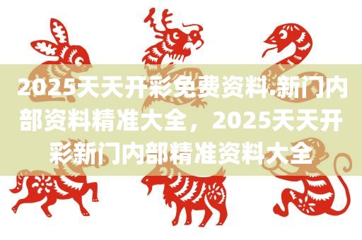 2025天天开彩免费资料.新门内部资料精准大全，2025天天开彩新门内部精准资料大全