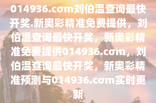 014936.cσm刘伯温查询最快开奖.新奥彩精准免费提供，刘伯温查询最快开奖，新奥彩精准免费提供014936.cσm，刘伯温查询最快开奖，新奥彩精准预测与014936.cσm实时更新