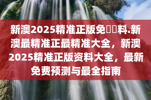 新澳2025精准正版免費資料.新澳最精准正最精准大全，新澳2025精准正版资料大全，最新免费预测与最全指南