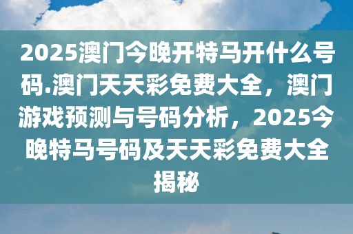 2025澳门今晚开特马开什么号码.澳门天天彩免费大全，澳门游戏预测与号码分析，2025今晚特马号码及天天彩免费大全揭秘