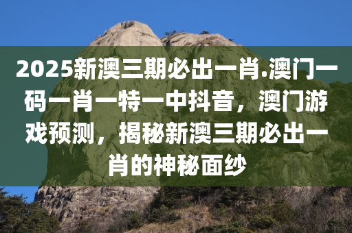 2025新澳三期必出一肖.澳门一码一肖一特一中抖音，澳门游戏预测，揭秘新澳三期必出一肖的神秘面纱