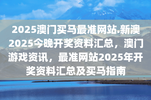 2025澳门买马最准网站.新澳2025今晚开奖资料汇总，澳门游戏资讯，最准网站2025年开奖资料汇总及买马指南