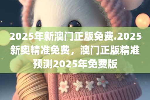 2025年新澳门正版免费.2025新奥精准免费，澳门正版精准预测2025年免费版