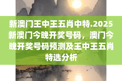 新澳门王中王五肖中特.2025新澳门今晚开奖号码，澳门今晚开奖号码预测及王中王五肖特选分析