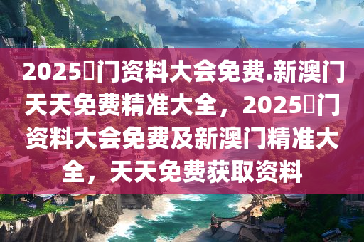 2025澚门资料大会免费.新澳门天天免费精准大全，2025澚门资料大会免费及新澳门精准大全，天天免费获取资料