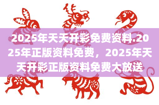 2025年天天开彩免费资料.2025年正版资料免费，2025年天天开彩正版资料免费大放送