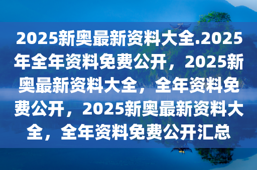 2025新奥最新资料大全.2025年全年资料免费公开，2025新奥最新资料大全，全年资料免费公开，2025新奥最新资料大全，全年资料免费公开汇总