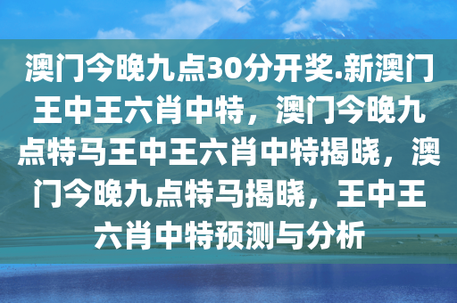 澳门今晚九点30分开奖.新澳门王中王六肖中特，澳门今晚九点特马王中王六肖中特揭晓，澳门今晚九点特马揭晓，王中王六肖中特预测与分析