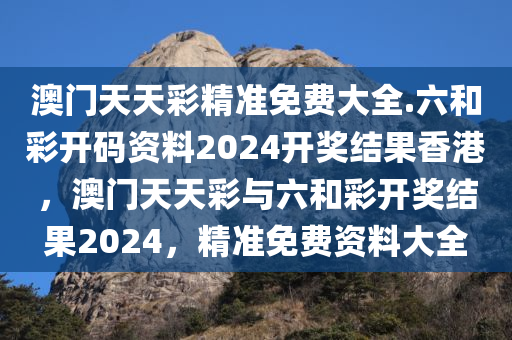 澳门天天彩精准免费大全.六和彩开码资料2024开奖结果香港，澳门天天彩与六和彩开奖结果2024，精准免费资料大全