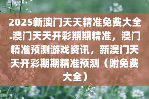 2025新澳门天天精准免费大全.澳门天天开彩期期精准，澳门精准预测游戏资讯，新澳门天天开彩期期精准预测（附免费大全）