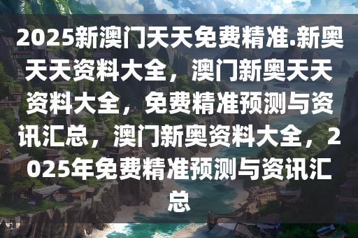 2025新澳门天天免费精准.新奥天天资料大全，澳门新奥天天资料大全，免费精准预测与资讯汇总，澳门新奥资料大全，2025年免费精准预测与资讯汇总