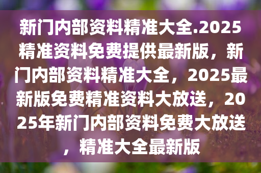 新门内部资料精准大全.2025精准资料免费提供最新版，新门内部资料精准大全，2025最新版免费精准资料大放送，2025年新门内部资料免费大放送，精准大全最新版