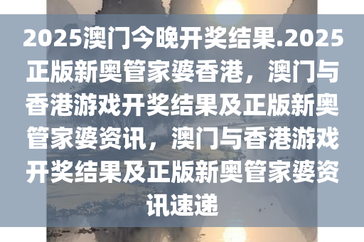 2025澳门今晚开奖结果.2025正版新奥管家婆香港，澳门与香港游戏开奖结果及正版新奥管家婆资讯，澳门与香港游戏开奖结果及正版新奥管家婆资讯速递