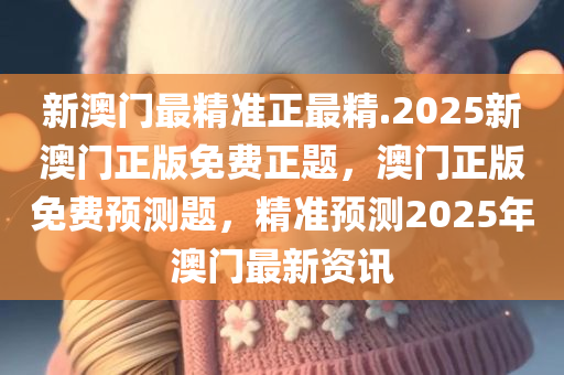 新澳门最精准正最精.2025新澳门正版免费正题，澳门正版免费预测题，精准预测2025年澳门最新资讯