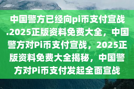 中国警方已经向pi币支付宣战.2025正版资料免费大全，中国警方对Pi币支付宣战，2025正版资料免费大全揭秘，中国警方对Pi币支付发起全面宣战