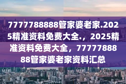 7777788888管家婆老家.2025精准资料免费大全.，2025精准资料免费大全，7777788888管家婆老家资料汇总