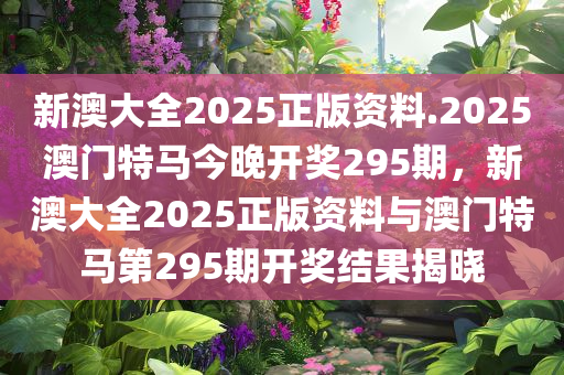 新澳大全2025正版资料.2025澳门特马今晚开奖295期，新澳大全2025正版资料与澳门特马第295期开奖结果揭晓