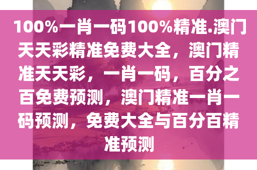 100%一肖一码100%精准.澳门天天彩精准免费大全，澳门精准天天彩，一肖一码，百分之百免费预测，澳门精准一肖一码预测，免费大全与百分百精准预测