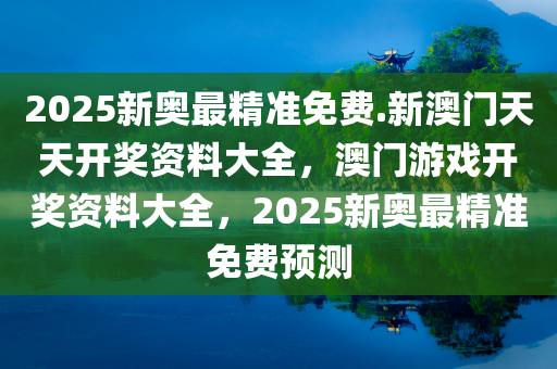 2025新奥最精准免费.新澳门天天开奖资料大全，澳门游戏开奖资料大全，2025新奥最精准免费预测