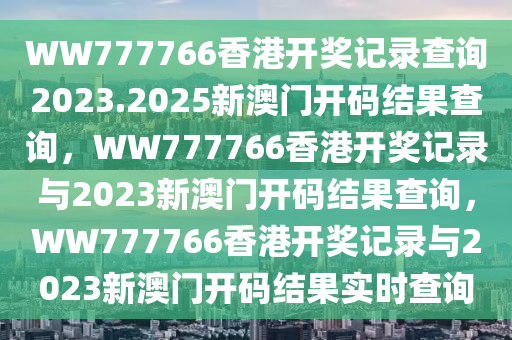 WW777766香港开奖记录查询2023.2025新澳门开码结果查询，WW777766香港开奖记录与2023新澳门开码结果查询，WW777766香港开奖记录与2023新澳门开码结果实时查询