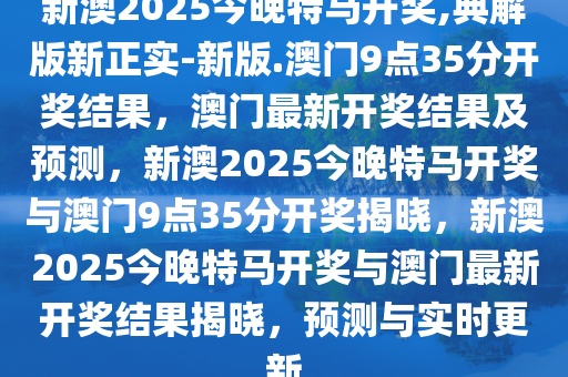 新澳2025今晚特马开奖,典解版新正实-新版.澳门9点35分开奖结果，澳门最新开奖结果及预测，新澳2025今晚特马开奖与澳门9点35分开奖揭晓，新澳2025今晚特马开奖与澳门最新开奖结果揭晓，预测与实时更新