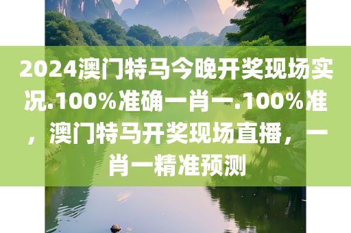 2024澳门特马今晚开奖现场实况.100%准确一肖一.100%准，澳门特马开奖现场直播，一肖一精准预测