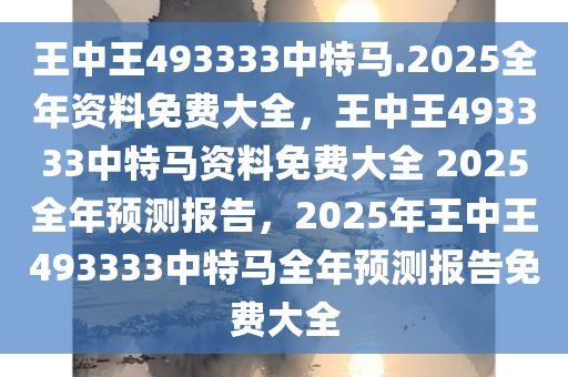 王中王493333中特马.2025全年资料免费大全，王中王493333中特马资料免费大全 2025全年预测报告，2025年王中王493333中特马全年预测报告免费大全