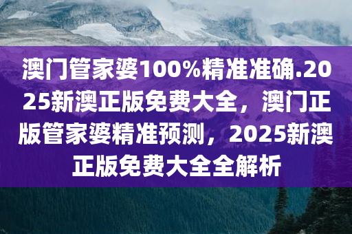 澳门管家婆100%精准准确.2025新澳正版免费大全，澳门正版管家婆精准预测，2025新澳正版免费大全全解析