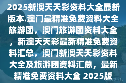 2025新澳天天彩资料大全最新版本.澳门最精准免费资料大全旅游团，澳门旅游团资料大全，新澳天天彩最新精准免费资料汇总，澳门新澳天天彩资料大全及旅游团资料汇总，最新精准免费资料大全 2025版