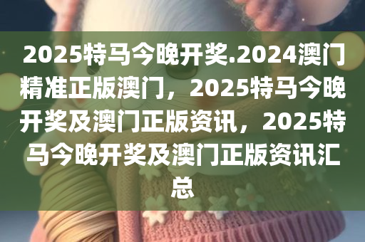 2025特马今晚开奖.2024澳门精准正版澳门，2025特马今晚开奖及澳门正版资讯，2025特马今晚开奖及澳门正版资讯汇总