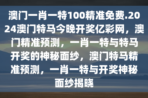 澳门一肖一特100精准免费.2024澳门特马今晚开奖亿彩网，澳门精准预测，一肖一特与特马开奖的神秘面纱，澳门特马精准预测，一肖一特与开奖神秘面纱揭晓