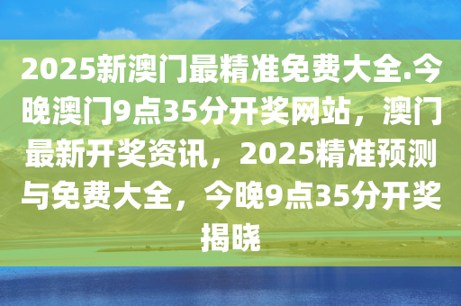 2025新澳门最精准免费大全.今晚澳门9点35分开奖网站，澳门最新开奖资讯，2025精准预测与免费大全，今晚9点35分开奖揭晓